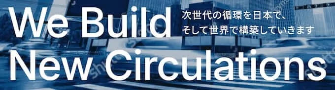 We Build New Circulations
次世代の循環を日本で、そして世界で構築していきます

