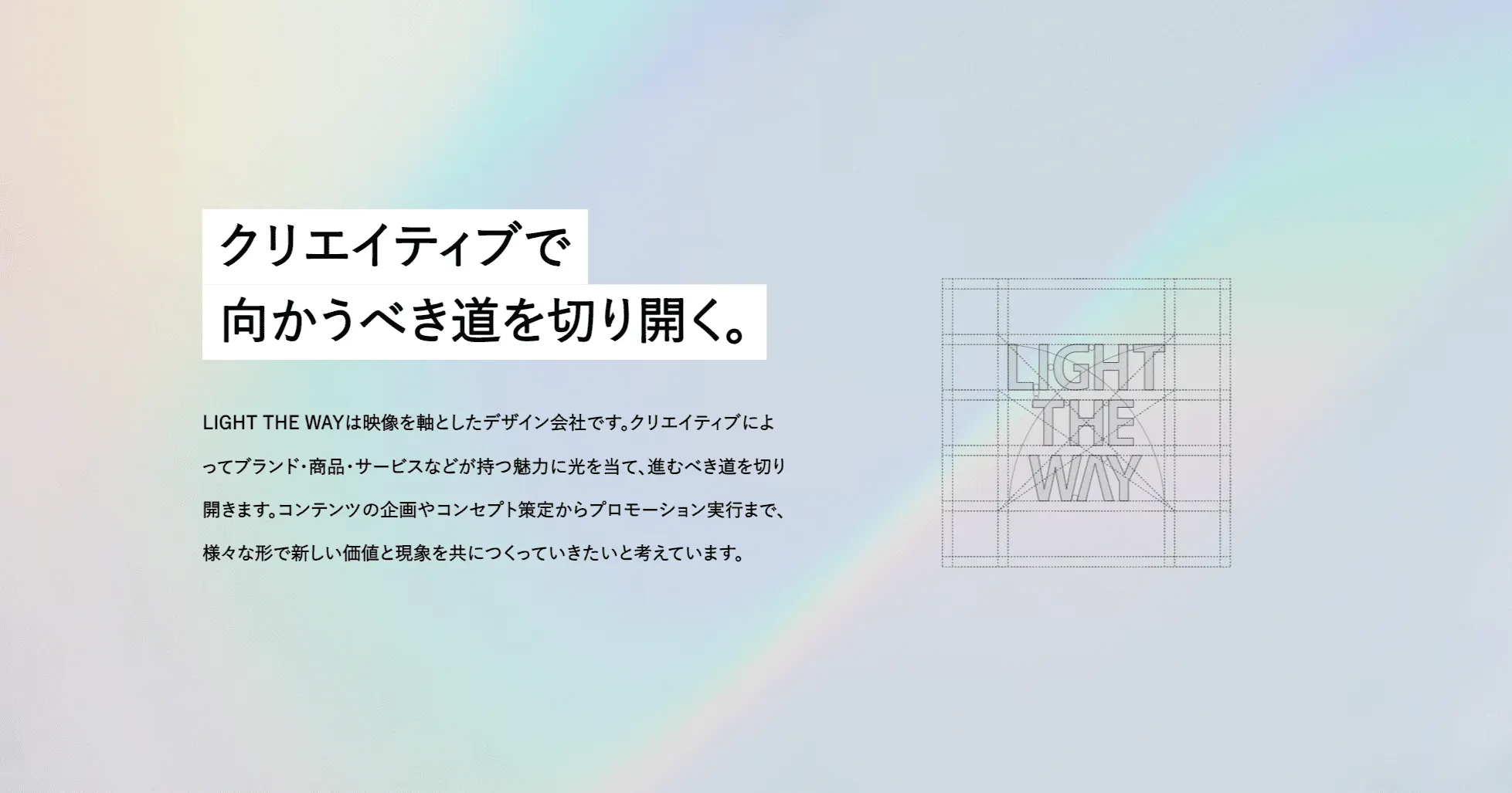 創業から今日まで会社は少しずつ成長を続け、今では多彩で個性豊かなメンバーが集まりました。LIGHT THE WAYはそんな個々のクリエイティビティを活かしながら、これからもクライアントの皆様と共にクリエイティブ領域で共創して行きたいと考えています。