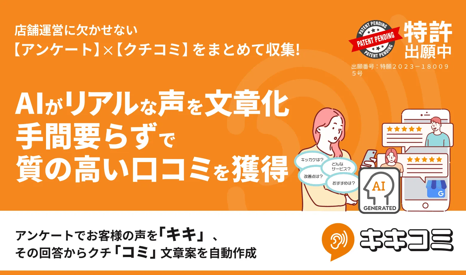 「AIが紡ぐ未来のクチコミエコシステム」― 公正な評価で集客とブランディングを支援するパートナーシップ

「キキコミ」はアンケートとAIを活用したクチコミ獲得ツール（特許出願中）として、公正で質の高い口コミを集める仕組みを提供します。あらゆる業界で実績多数！集客力やブランディング向上を目指す企業様とともに、信頼される口コミ文化を築くためのシナジーを創出します。