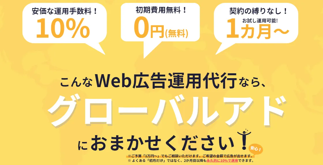 格安WEB広告運用代行サービスの『グローバルアド』

・運用手数料10%！（最低運用金額の設定なし）
・1カ月更新OK！（契約の縛りなし）
・最低運用金額なし（1万円～の低額相談もOK！）
・初期費用無料
・各種媒体対応（Youtube,Facebook,TikTokなど...）
・海外広告OK！（韓国・中国・マレーシア・フランス・オランダなど...）


「誰でも・わかりやすく・継続的な運用」ができます。

まずはお気軽に、無料相談お待ちしております！